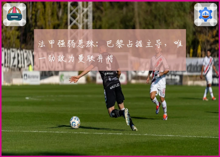 法甲强弱悬殊：巴黎占据主导，唯一劲敌为曼联弃将