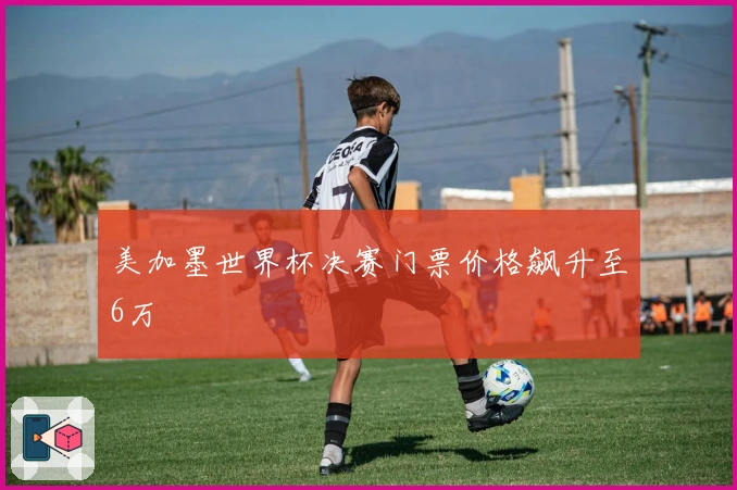 美加墨世界杯决赛门票价格飙升至6万