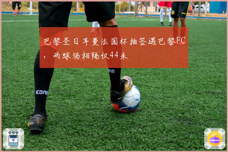 巴黎圣日耳曼法国杯抽签遇巴黎FC，两球场相隔仅44米