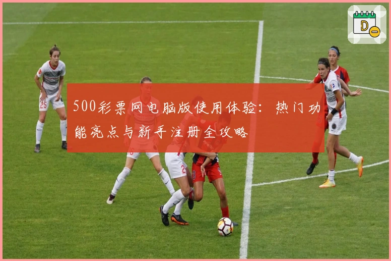 500彩票网电脑版使用体验：热门功能亮点与新手注册全攻略