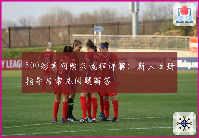 500彩票网购买流程详解:新人注册指导与常见问题解答