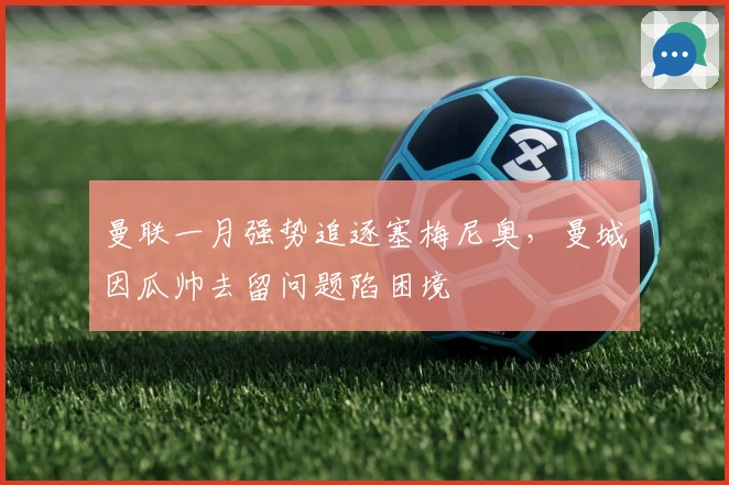 曼联一月强势追逐塞梅尼奥，曼城因瓜帅去留问题陷困境