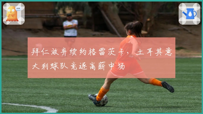 拜仁放弃续约格雷茨卡，土耳其意大利球队竞逐高薪中场