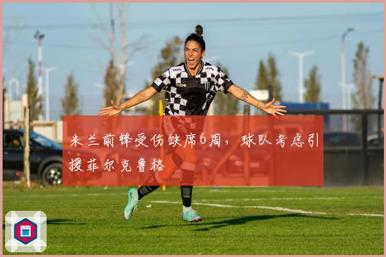 米兰前锋受伤缺席6周，球队考虑引援菲尔克鲁格