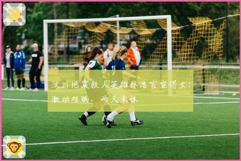 汶川地震救人英雄林浩官宣得女：激动难眠，两天未休