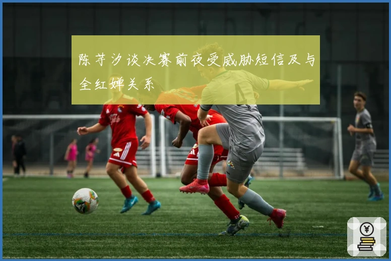 陈芋汐谈决赛前夜受威胁短信及与全红婵关系