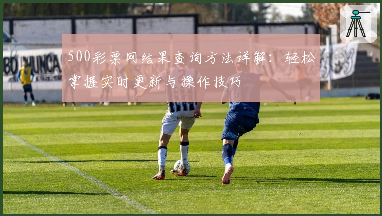 500彩票网结果查询方法详解：轻松掌握实时更新与操作技巧