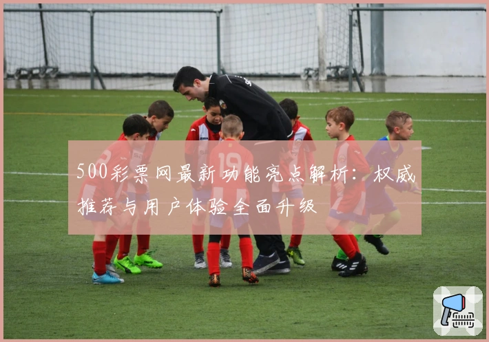 500彩票网最新功能亮点解析：权威推荐与用户体验全面升级
