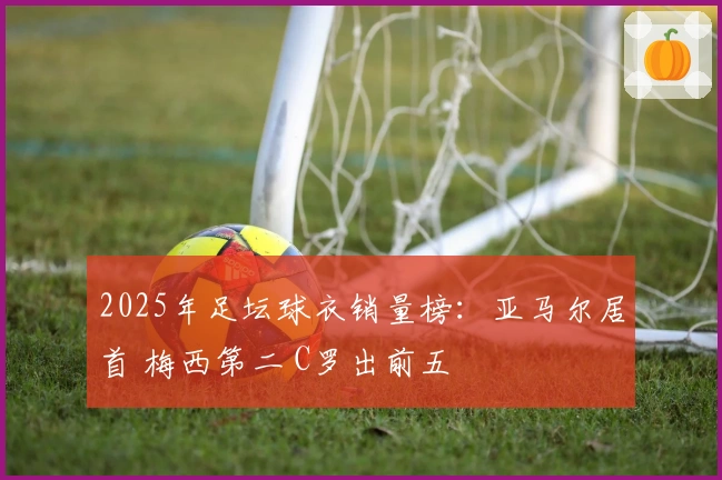 2025年足坛球衣销量榜：亚马尔居首 梅西第二 C罗出前五